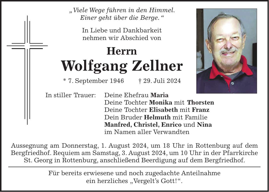 'Viele Wege führen in den Himmel. Einer geht über die Berge. ' In Liebe und Dankbarkeit nehmen wir Abschied von Herrn Wolfgang Zellner * 7. September 1946 + 29. Juli 2024 In stiller Trauer: Deine Ehefrau Maria Deine Tochter Monika mit Thorsten Deine Tochter Elisabeth mit Franz Dein Bruder Helmuth mit Familie Manfred, Christel, Enrico und Nina im Namen aller Verwandten Aussegnung am Donnerstag, 1. August 2024, um 18 Uhr in Rottenburg auf dem Bergfriedhof. Requiem am Samstag, 3. August 2024, um 10 Uhr in der Pfarrkirche St. Georg in Rottenburg, anschließend Beerdigung auf dem Bergfriedhof. Für bereits erwiesene und noch zugedachte Anteilnahme ein herzliches 'Vergelts Gott!'.