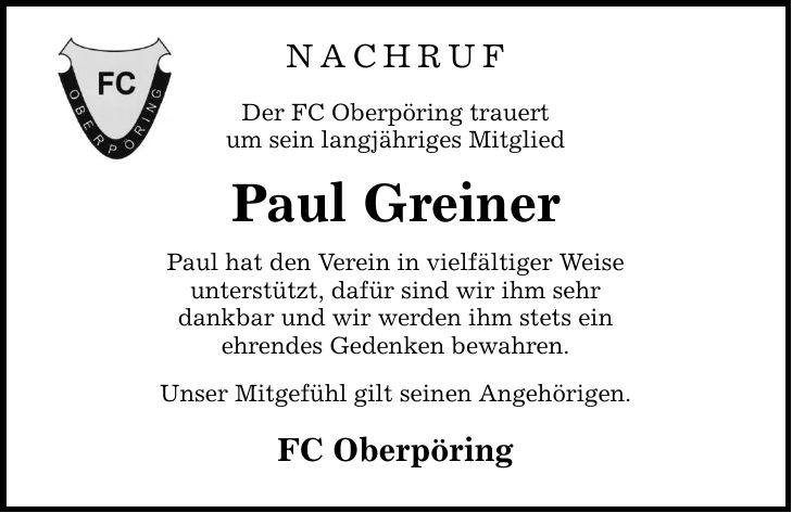 NACHRUFDer FC Oberpöring trauertum sein langjähriges MitgliedPaul GreinerPaul hat den Verein in vielfältiger Weiseunterstützt, dafür sind wir ihm sehrdankbar und wir werden ihm stets einehrendes Gedenken bewahren.Unser Mitgefühl gilt seinen Angehörigen.FC Oberpöring