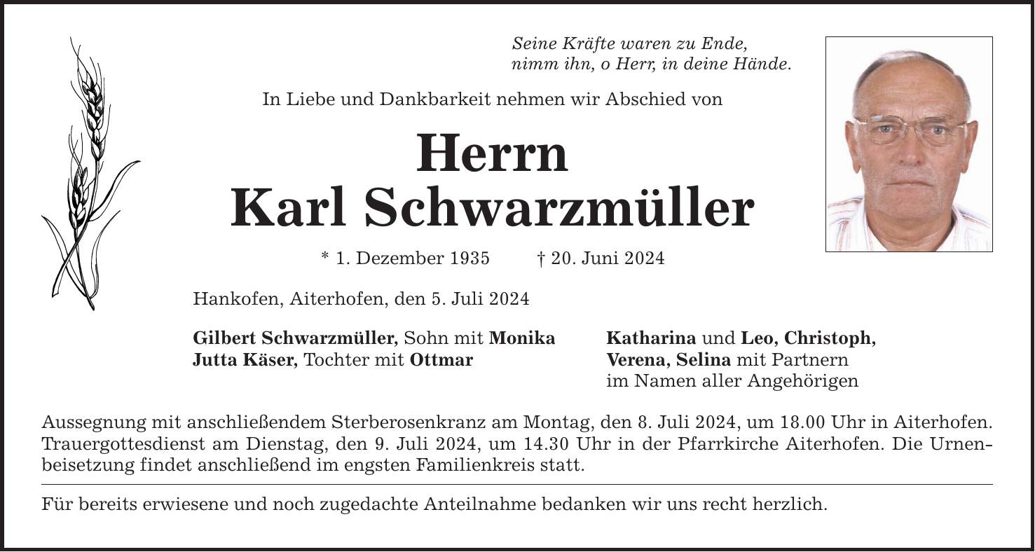 Seine Kräfte waren zu Ende, nimm ihn, o Herr, in deine Hände. In Liebe und Dankbarkeit nehmen wir Abschied von Herrn Karl Schwarzmüller * 1. Dezember ***. Juni 2024 Hankofen, Aiterhofen, den 5. Juli 2024 Gilbert Schwarzmüller, Sohn mit Monika Katharina und Leo, Christoph, Jutta Käser, Tochter mit Ottmar Verena, Selina mit Partnern im Namen aller Angehörigen Aussegnung mit anschließendem Sterberosenkranz am Montag, den 8. Juli 2024, um 18.00 Uhr in Aiterhofen. Trauergottesdienst am Dienstag, den 9. Juli 2024, um 14.30 Uhr in der Pfarrkirche Aiterhofen. Die Urnenbeisetzung findet anschließend im engsten Familienkreis statt. Für bereits erwiesene und noch zugedachte Anteilnahme bedanken wir uns recht herzlich.