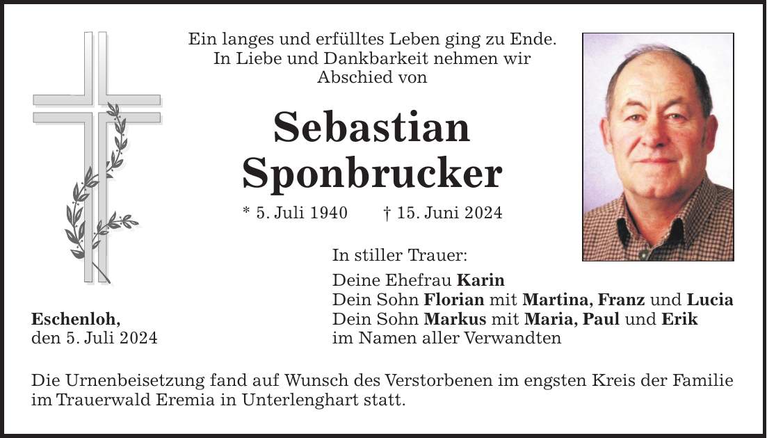 Ein langes und erfülltes Leben ging zu Ende. In Liebe und Dankbarkeit nehmen wir Abschied von Sebastian Sponbrucker * 5. Juli 1940 + 15. Juni 2024 In stiller Trauer: Deine Ehefrau Karin Dein Sohn Florian mit Martina, Franz und Lucia Eschenloh, Dein Sohn Markus mit Maria, Paul und Erik den 5. Juli 2024 im Namen aller Verwandten Die Urnenbeisetzung fand auf Wunsch des Verstorbenen im engsten Kreis der Familie im Trauerwald Eremia in Unterlenghart statt.