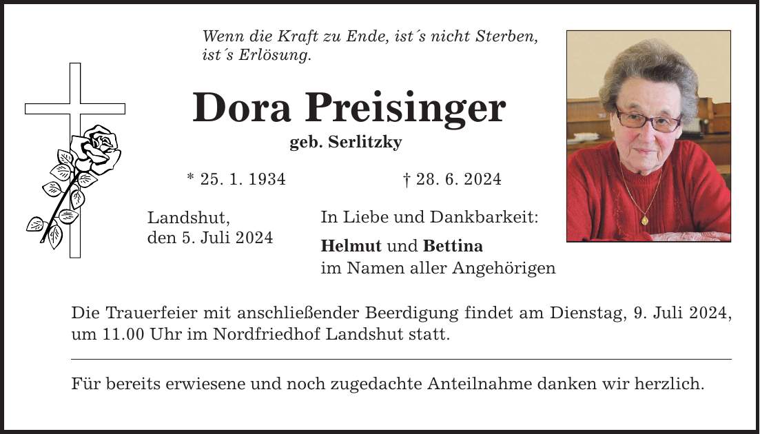 Wenn die Kraft zu Ende, ists nicht Sterben, ists Erlösung. Dora Preisinger geb. Serlitzky * 25. 1. ***. 6. 2024 Landshut, den 5. Juli 2024 In Liebe und Dankbarkeit: Helmut und Bettina im Namen aller Angehörigen Die Trauerfeier mit anschließender Beerdigung findet am Dienstag, 9. Juli 2024, um 11.00 Uhr im Nordfriedhof Landshut statt. Für bereits erwiesene und noch zugedachte Anteilnahme danken wir herzlich.