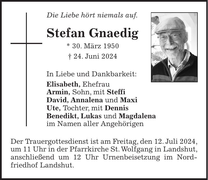 Die Liebe hört niemals auf. Stefan Gnaedig * 30. März 1950 + 24. Juni 2024 In Liebe und Dankbarkeit: Elisabeth, Ehefrau Armin, Sohn, mit Steffi David, Annalena und Maxi Ute, Tochter, mit Dennis Benedikt, Lukas und Magdalena im Namen aller Angehörigen Der Trauergottesdienst ist am Freitag, den 12. Juli 2024, um 11 Uhr in der Pfarrkirche St. Wolfgang in Landshut, anschließend um 12 Uhr Urnenbeisetzung im Nordfriedhof Landshut.