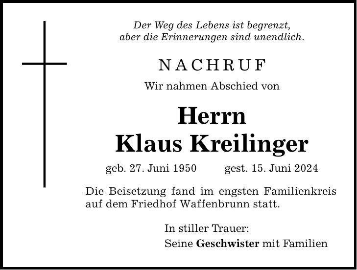 Der Weg des Lebens ist begrenzt, aber die Erinnerungen sind unendlich. NACHRUF Wir nahmen Abschied von Herrn Klaus Kreilinger geb. 27. Juni 1950  gest. 15. Juni 2024 Die Beisetzung fand im engsten Familienkreis auf dem Friedhof Waffenbrunn statt. In stiller Trauer: Seine Geschwister mit Familien