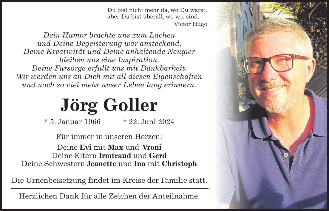 Du bist nicht mehr da, wo Du warst, aber Du bist überall, wo wir sind. Victor Hugo Dein Humor brachte uns zum Lachen und Deine Begeisterung war ansteckend. Deine Kreativität und Deine anhaltende Neugier bleiben uns eine Inspiration. Deine Fürsorge erfüllt uns mit Dankbarkeit. Wir werden uns an Dich mit all diesen Eigenschaften und noch so viel mehr unser Leben lang erinnern. Jörg Goller * 5. Januar 1966 + 22. Juni 2024 Für immer in unseren Herzen: Deine Evi mit Max und Vroni Deine Eltern Irmtraud und Gerd Deine Schwestern Jeanette und Ina mit Christoph Die Urnenbeisetzung findet im Kreise der Familie statt. Herzlichen Dank für alle Zeichen der Anteilnahme.