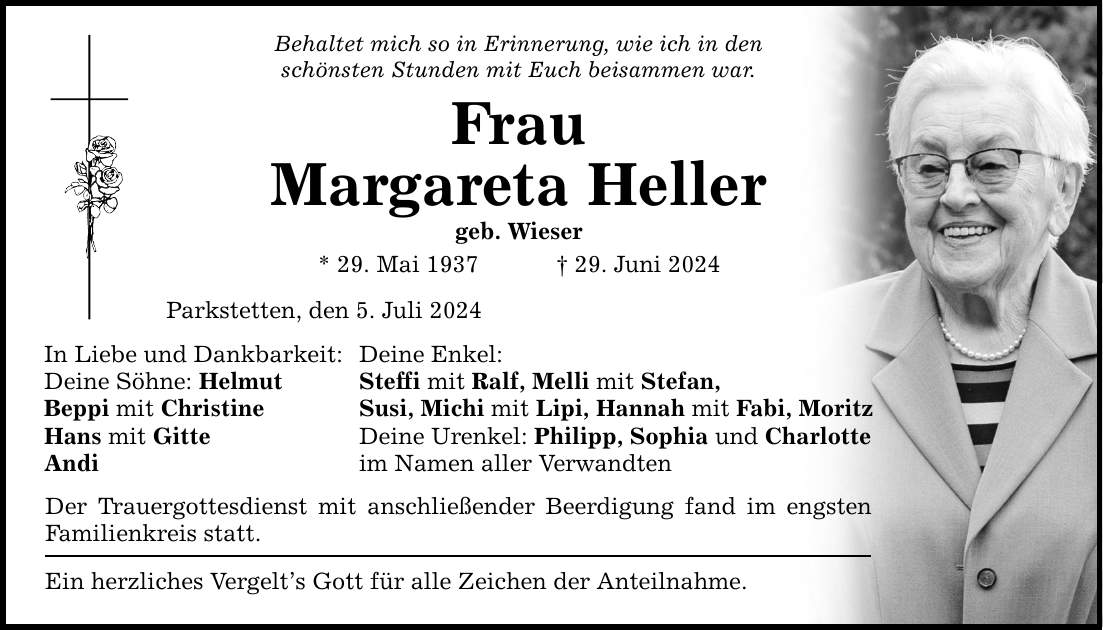 Behaltet mich so in Erinnerung, wie ich in den schönsten Stunden mit Euch beisammen war. Frau Margareta Heller geb. Wieser * 29. Mai ***. Juni 2024 Parkstetten, den 5. Juli 2024 In Liebe und Dankbarkeit: Deine Enkel: Deine Söhne: Helmut Steffi mit Ralf, Melli mit Stefan, Beppi mit Christine Susi, Michi mit Lipi, Hannah mit Fabi, Moritz Hans mit Gitte Deine Urenkel: Philipp, Sophia und Charlotte Andi im Namen aller Verwandten Der Trauergottesdienst mit anschließender Beerdigung fand im engsten Familienkreis statt. Ein herzliches Vergelts Gott für alle Zeichen der Anteilnahme.