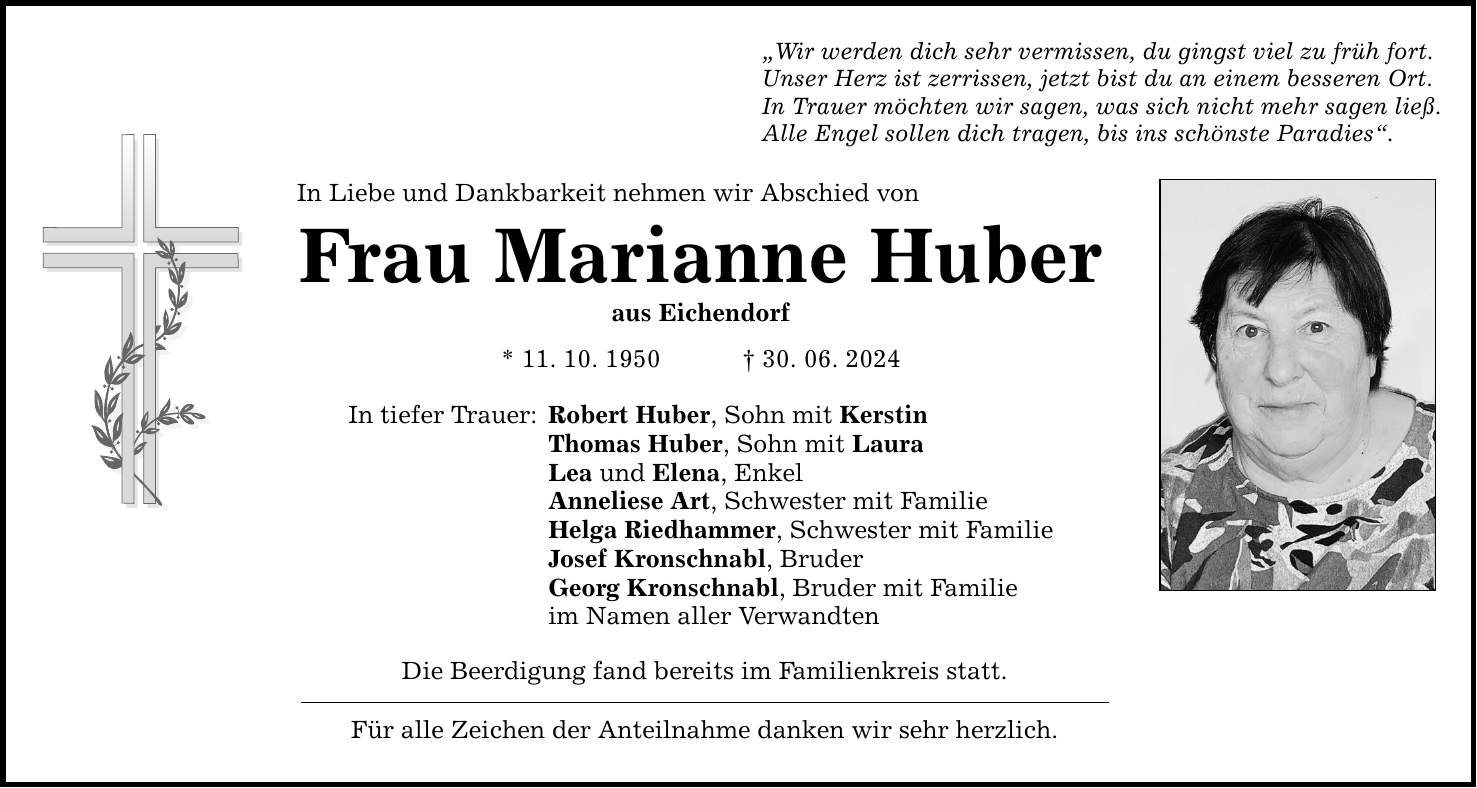 In Liebe und Dankbarkeit nehmen wir Abschied vonFrau Marianne Huberaus Eichendorf* 11. 10. ***. 06. 2024In tiefer Trauer:Die Beerdigung fand bereits im Familienkreis statt. Für alle Zeichen der Anteilnahme danken wir sehr herzlich. Wir werden dich sehr vermissen, du gingst viel zu früh fort.Unser Herz ist zerrissen, jetzt bist du an einem besseren Ort.In Trauer möchten wir sagen, was sich nicht mehr sagen ließ.Alle Engel sollen dich tragen, bis ins schönste Paradies.Robert Huber, Sohn mit KerstinThomas Huber, Sohn mit LauraLea und Elena, EnkelAnneliese Art, Schwester mit FamilieHelga Riedhammer, Schwester mit FamilieJosef Kronschnabl, BruderGeorg Kronschnabl, Bruder mit Familie im Namen aller Verwandten