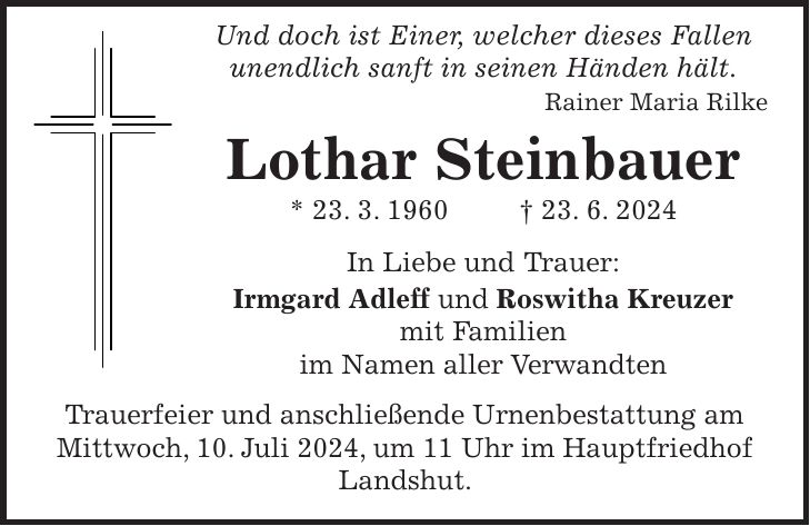 Und doch ist Einer, welcher dieses Fallen unendlich sanft in seinen Händen hält. Rainer Maria Rilke Lothar Steinbauer * 23. 3. 1960 + 23. 6. 2024 In Liebe und Trauer: Irmgard Adleff und Roswitha Kreuzer mit Familien im Namen aller Verwandten Trauerfeier und anschließende Urnenbestattung am Mittwoch, 10. Juli 2024, um 11 Uhr im Hauptfriedhof Landshut.