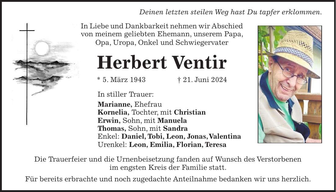 Deinen letzten steilen Weg hast Du tapfer erklommen. In Liebe und Dankbarkeit nehmen wir Abschied von meinem geliebten Ehemann, unserem Papa, Opa, Uropa, Onkel und Schwiegervater Herbert Ventir * 5. März 1943 + 21. Juni 2024 In stiller Trauer: Marianne, Ehefrau Kornelia, Tochter, mit Christian Erwin, Sohn, mit Manuela Thomas, Sohn, mit Sandra Enkel: Daniel, Tobi, Leon, Jonas, Valentina Urenkel: Leon, Emilia, Florian, Teresa Die Trauerfeier und die Urnenbeisetzung fanden auf Wunsch des Verstorbenen im engsten Kreis der Familie statt. Für bereits erbrachte und noch zugedachte Anteilnahme bedanken wir uns herzlich.