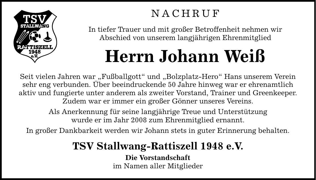 NACHRUF In tiefer Trauer und mit großer Betroffenheit nehmen wir Abschied von unserem langjährigen Ehrenmitglied Herrn Johann Weiß Seit vielen Jahren war Fußballgott und Bolzplatz-Hero Hans unserem Verein sehr eng verbunden. Über beeindruckende 50 Jahre hinweg war er ehrenamtlich aktiv und fungierte unter anderem als zweiter Vorstand, Trainer und Greenkeeper. Zudem war er immer ein großer Gönner unseres Vereins. Als Anerkennung für seine langjährige Treue und Unterstützung wurde er im Jahr 2008 zum Ehrenmitglied ernannt. In großer Dankbarkeit werden wir Johann stets in guter Erinnerung behalten. TSV Stallwang-Rattiszell 1948 e.V. Die Vorstandschaft im Namen aller Mitglieder