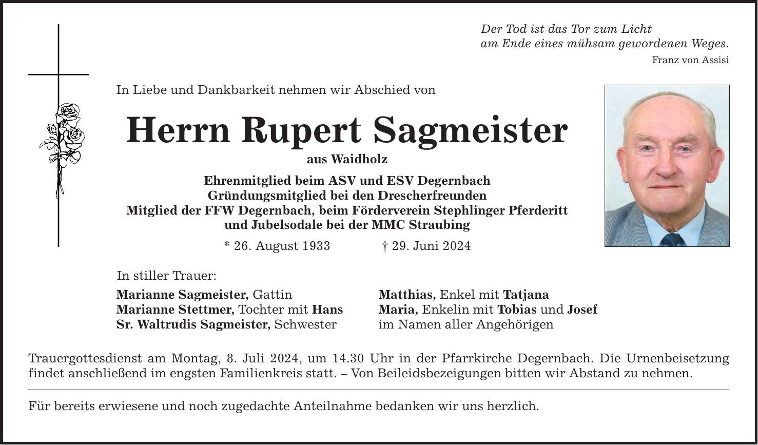 In Liebe und Dankbarkeit nehmen wir Abschied von Herrn Rupert Sagmeister aus Waidholz Ehrenmitglied beim ASV und ESV Degernbach Gründungsmitglied bei den Drescherfreunden Mitglied der FFW Degernbach, beim Förderverein Stephlinger Pferderitt und Jubelsodale bei der MMC Straubing * 26. August ***. Juni 2024 In stiller Trauer: Marianne Sagmeister, Gattin Marianne Stettmer, Tochter mit Hans Sr. Waltrudis Sagmeister, Schwester Der Tod ist das Tor zum Licht am Ende eines mühsam gewordenen Weges. Matthias, Enkel mit Tatjana Maria, Enkelin mit Tobias und Josef im Namen aller Angehörigen Trauergottesdienst am Montag, 8. Juli 2024, um 14.30 Uhr in der Pfarrkirche Degernbach. Die Urnenbeisetzung findet anschließend im engsten Familienkreis statt.  Von Beileidsbezeigungen bitten wir Abstand zu nehmen. Für bereits erwiesene und noch zugedachte Anteilnahme bedanken wir uns herzlich. Franz von Assisi