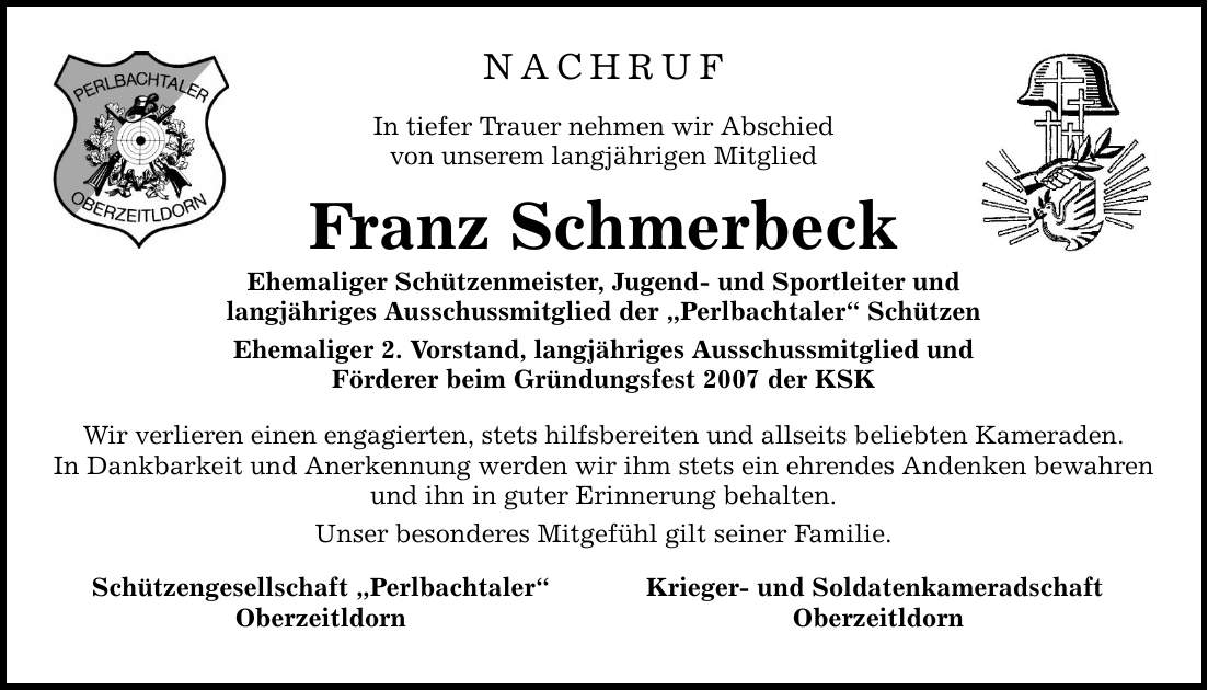 Nachruf In tiefer Trauer nehmen wir Abschied von unserem langjährigen Mitglied Franz Schmerbeck Ehemaliger Schützenmeister, Jugend- und Sportleiter und langjähriges Ausschussmitglied der Perlbachtaler Schützen Ehemaliger 2. Vorstand, langjähriges Ausschussmitglied und Förderer beim Gründungsfest 2007 der KSK Wir verlieren einen engagierten, stets hilfsbereiten und allseits beliebten Kameraden. In Dankbarkeit und Anerkennung werden wir ihm stets ein ehrendes Andenken bewahren und ihn in guter Erinnerung behalten. Unser besonderes Mitgefühl gilt seiner Familie. Schützengesellschaft Perlbachtaler Krieger- und Soldatenkameradschaft Oberzeitldorn Oberzeitldorn