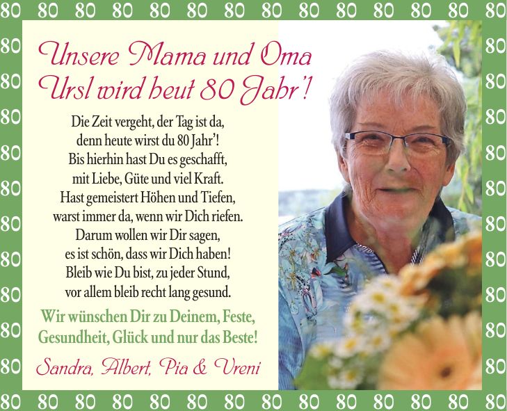 Unsere Mama und Oma Ursl wird heut 80 Jahr! Die Zeit vergeht, der Tag ist da, denn heute wirst du 80 Jahr! Bis hierhin hast Du es geschafft, mit Liebe, Güte und viel Kraft. Hast gemeistert Höhen und Tiefen, warst immer da, wenn wir Dich riefen. Darum wollen wir Dir sagen, es ist schön, dass wir Dich haben! Bleib wie Du bist, zu jeder Stund, vor allem bleib recht lang gesund. Wir wünschen Dir zu Deinem, Feste, Gesundheit, Glück und nur das Beste! Sandra, Albert, Pia & Vreni