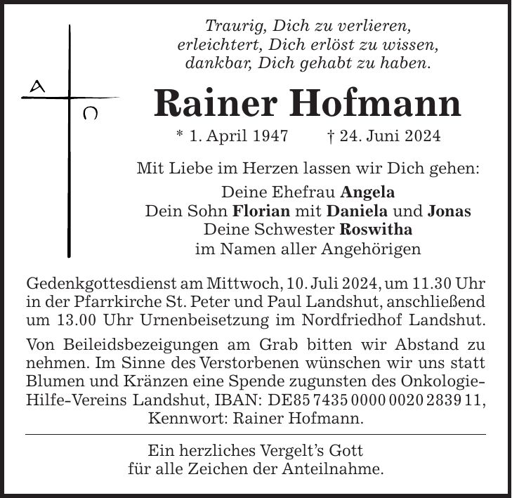 Traurig, Dich zu verlieren, erleichtert, Dich erlöst zu wissen, dankbar, Dich gehabt zu haben. Rainer Hofmann * 1. April 1947 + 24. Juni 2024 Mit Liebe im Herzen lassen wir Dich gehen: Deine Ehefrau Angela Dein Sohn Florian mit Daniela und Jonas Deine Schwester Roswitha im Namen aller Angehörigen Gedenkgottesdienst am Mittwoch, 10. Juli 2024, um 11.30 Uhr in der Pfarrkirche St. Peter und Paul Landshut, anschließend um 13.00 Uhr Urnenbeisetzung im Nordfriedhof Landshut. Von Beileidsbezeigungen am Grab bitten wir Abstand zu nehmen. Im Sinne des Verstorbenen wünschen wir uns statt Blumen und Kränzen eine Spende zugunsten des Onkologie-Hilfe-Vereins Landshut, IBAN: DE***, Kennwort: Rainer Hofmann. Ein herzliches Vergelts Gott für alle Zeichen der Anteilnahme.