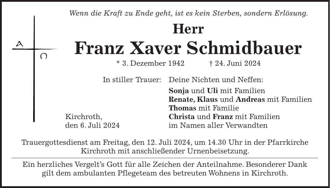 Wenn die Kraft zu Ende geht, ist es kein Sterben, sondern Erlösung. Herr Franz Xaver Schmidbauer * 3. Dezember 1942 + 24. Juni 2024 In stiller Trauer: Deine Nichten und Neffen: Sonja und Uli mit Familien Renate, Klaus und Andreas mit Familien Thomas mit Familie Kirchroth, Christa und Franz mit Familien den 6. Juli 2024 im Namen aller Verwandten Trauergottesdienst am Freitag, den 12. Juli 2024, um 14.30 Uhr in der Pfarrkirche Kirchroth mit anschließender Urnenbeisetzung. Ein herzliches Vergelts Gott für alle Zeichen der Anteilnahme. Besonderer Dank gilt dem ambulanten Pflegeteam des betreuten Wohnens in Kirchroth.