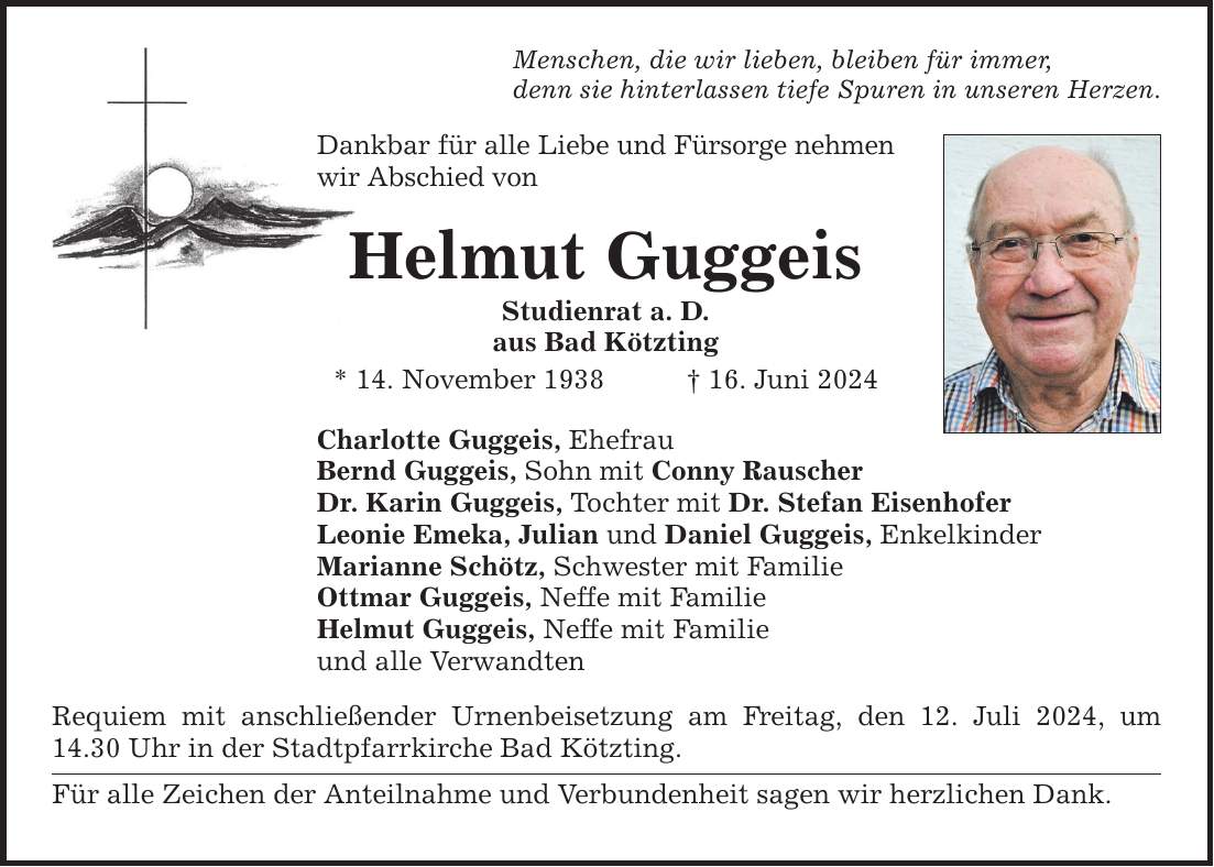 Menschen, die wir lieben, bleiben für immer, denn sie hinterlassen tiefe Spuren in unseren Herzen. Dankbar für alle Liebe und Fürsorge nehmen wir Abschied von Helmut Guggeis Studienrat a. D. aus Bad Kötzting * 14. November ***. Juni 2024 Charlotte Guggeis, Ehefrau Bernd Guggeis, Sohn mit Conny Rauscher Dr. Karin Guggeis, Tochter mit Dr. Stefan Eisenhofer Leonie Emeka, Julian und Daniel Guggeis, Enkelkinder Marianne Schötz, Schwester mit Familie Ottmar Guggeis, Neffe mit Familie Helmut Guggeis, Neffe mit Familie und alle Verwandten Requiem mit anschließender Urnenbeisetzung am Freitag, den 12. Juli 2024, um 14.30 Uhr in der Stadtpfarrkirche Bad Kötzting. Für alle Zeichen der Anteilnahme und Verbundenheit sagen wir herzlichen Dank.