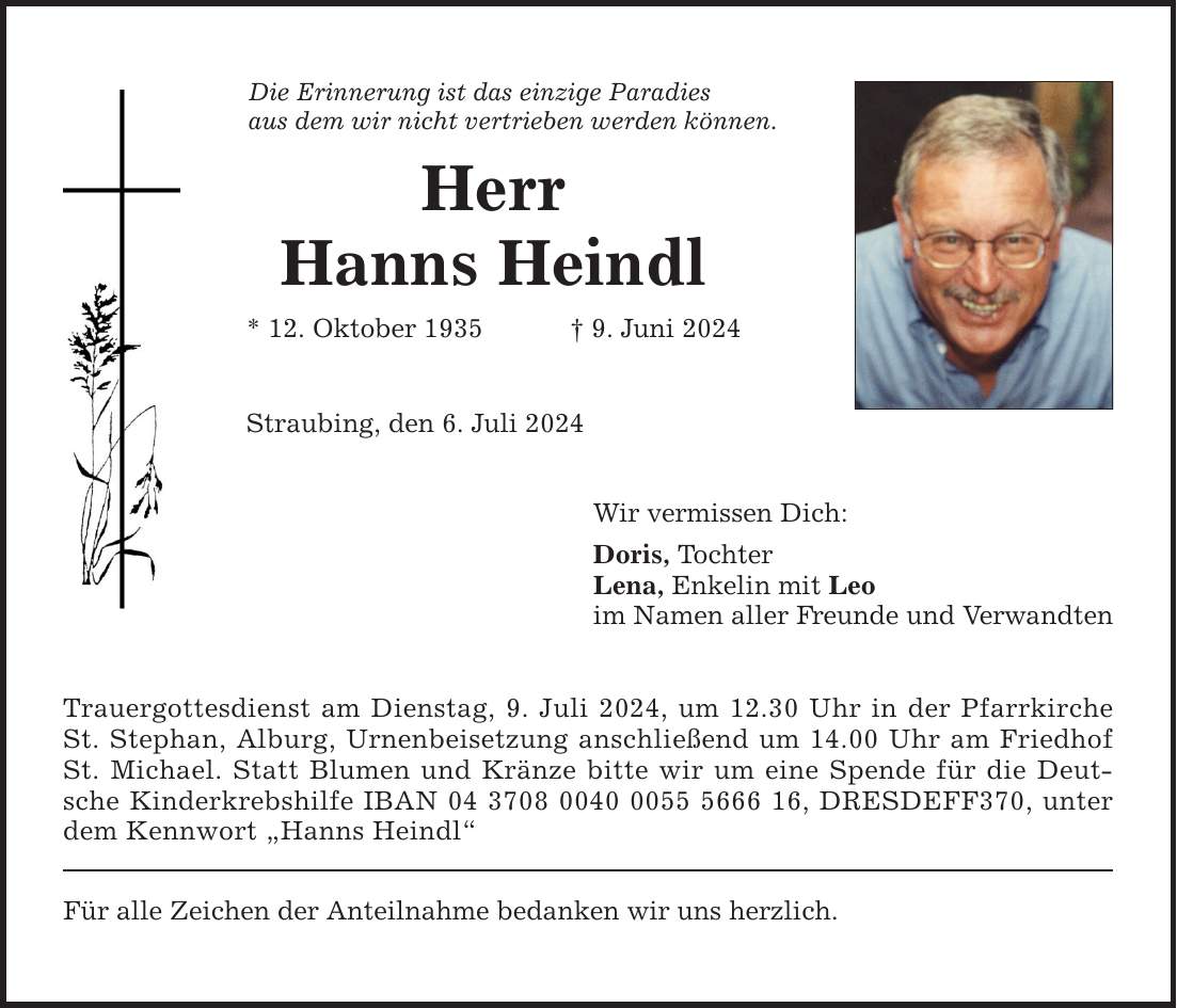 Die Erinnerung ist das einzige Paradies aus dem wir nicht vertrieben werden können. Herr Hanns Heindl * 12. Oktober 1935  9. Juni 2024 Straubing, den 6. Juli 2024 Trauergottesdienst am Dienstag, 9. Juli 2024, um 12.30 Uhr in der Pfarrkirche St. Stephan, Alburg, Urnenbeisetzung anschließend um 14.00 Uhr am Friedhof St. Michael. Statt Blumen und Kränze bitte wir um eine Spende für die Deutsche Kinderkrebshilfe IBAN ***, DRESDEFF370, unter dem Kennwort Hanns Heindl Für alle Zeichen der Anteilnahme bedanken wir uns herzlich. Wir vermissen Dich: Doris, Tochter Lena, Enkelin mit Leo im Namen aller Freunde und Verwandten