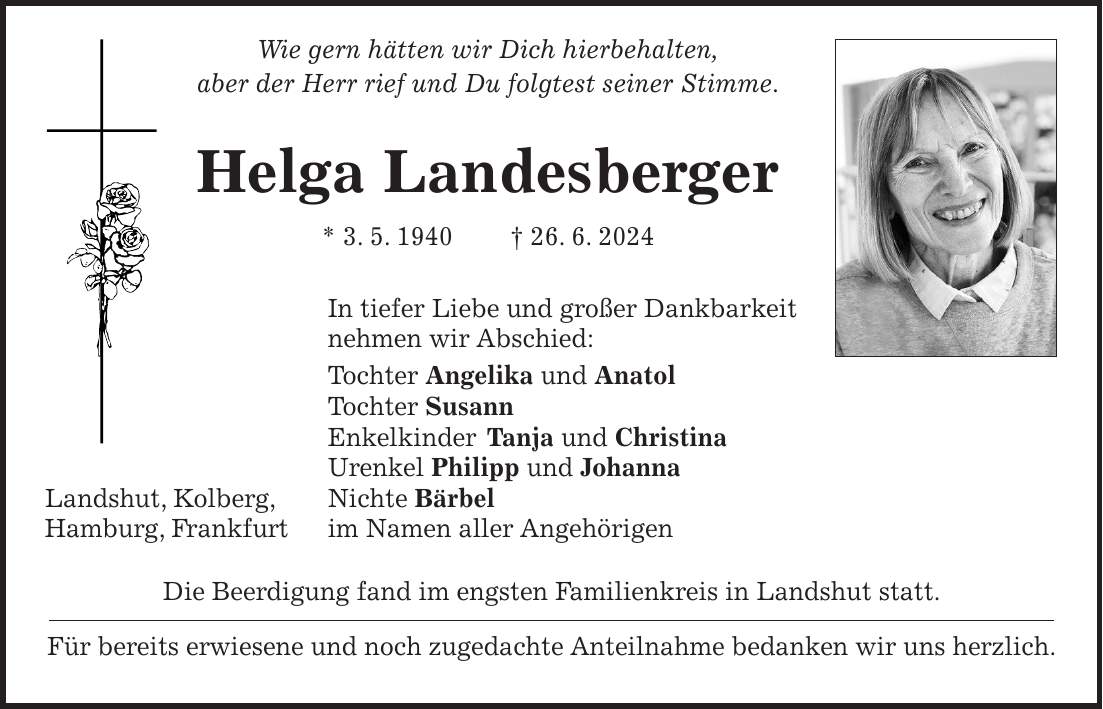 Wie gern hätten wir Dich hierbehalten, aber der Herr rief und Du folgtest seiner Stimme. Helga Landesberger * 3. 5. 1940 + 26. 6. 2024 In tiefer Liebe und großer Dankbarkeit nehmen wir Abschied: Tochter Angelika und Anatol Tochter Susann Enkelkinder Tanja und Christina Urenkel Philipp und Johanna Landshut, Kolberg, Nichte Bärbel Hamburg, Frankfurt im Namen aller Angehörigen Die Beerdigung fand im engsten Familienkreis in Landshut statt. Für bereits erwiesene und noch zugedachte Anteilnahme bedanken wir uns herzlich.