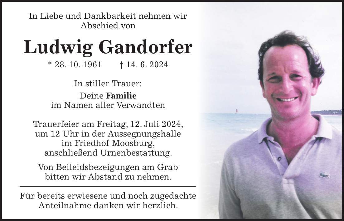 In Liebe und Dankbarkeit nehmen wir Abschied von Ludwig Gandorfer * 28. 10. 1961 + 14. 6. 2024 In stiller Trauer: Deine Familie im Namen aller Verwandten Trauerfeier am Freitag, 12. Juli 2024, um 12 Uhr in der Aussegnungshalle im Friedhof Moosburg, anschließend Urnenbestattung. Von Beileidsbezeigungen am Grab bitten wir Abstand zu nehmen. Für bereits erwiesene und noch zugedachte Anteilnahme danken wir herzlich.