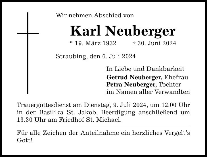 Wir nehmen Abschied von Karl Neuberger * 19. März ***. Juni 2024 Straubing, den 6. Juli 2024 Trauergottesdienst am Dienstag, 9. Juli 2024, um 12.00 Uhr in der Basilika St. Jakob. Beerdigung anschließend um 13.30 Uhr am Friedhof St. Michael. Für alle Zeichen der Anteilnahme ein herzliches Vergelts Gott! In Liebe und Dankbarkeit Getrud Neuberger, Ehefrau Petra Neuberger, Tochter im Namen aller Verwandten