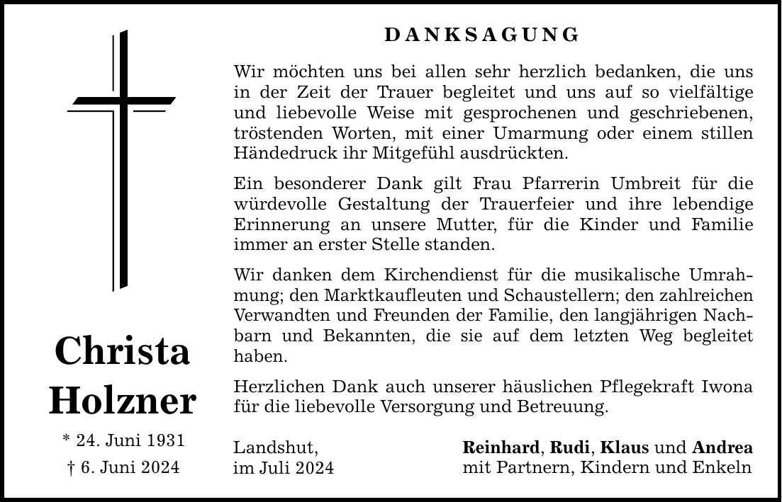 Christa Holzner * 24. Juni 1931  6. Juni 2024 DANKSAGUNG Wir möchten uns bei allen sehr herzlich bedanken, die uns in der Zeit der Trauer begleitet und uns auf so vielfältige und liebevolle Weise mit gesprochenen und geschriebenen, tröstenden Worten, mit einer Umarmung oder einem stillen Händedruck ihr Mitgefühl ausdrückten. Ein besonderer Dank gilt Frau Pfarrerin Umbreit für die würdevolle Gestaltung der Trauerfeier und ihre lebendige Erinnerung an unsere Mutter, für die Kinder und Familie immer an erster Stelle standen. Wir danken dem Kirchendienst für die musikalische Umrahmung; den Marktkaufleuten und Schaustellern; den zahlreichen Verwandten und Freunden der Familie, den langjährigen Nachbarn und Bekannten, die sie auf dem letzten Weg begleitet haben. Herzlichen Dank auch unserer häuslichen Pflegekraft Iwona für die liebevolle Versorgung und Betreuung. Reinhard, Rudi, Klaus und Andrea mit Partnern, Kindern und Enkeln Landshut, im Juli 2024