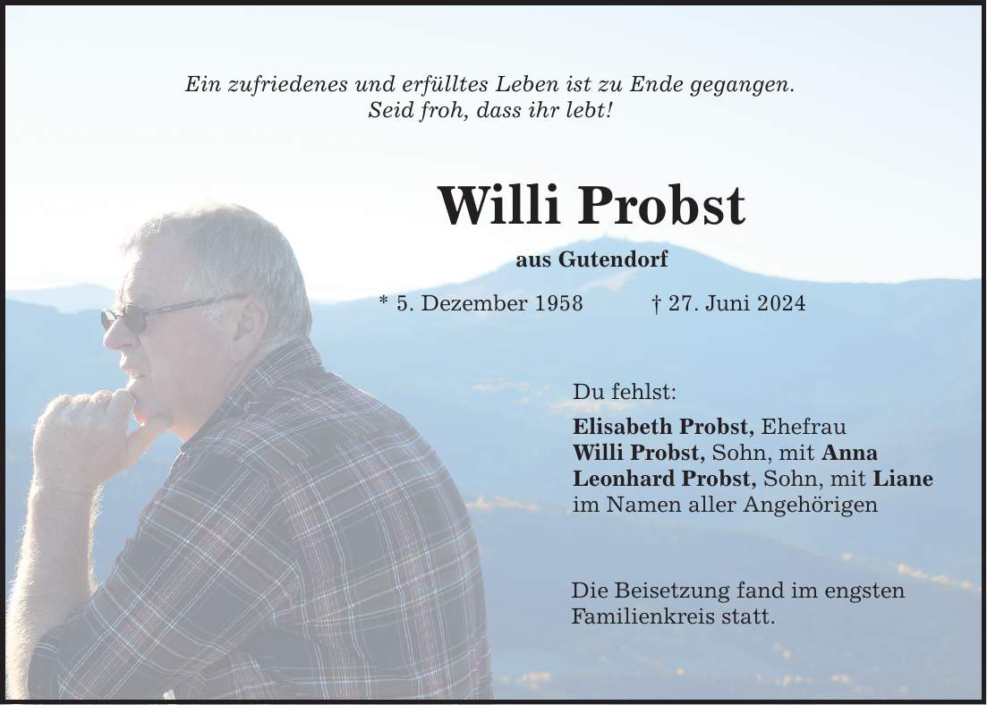 Ein zufriedenes und erfülltes Leben ist zu Ende gegangen. Seid froh, dass ihr lebt! Willi Probst aus Gutendorf * 5. Dezember ***. Juni 2024 Du fehlst: Elisabeth Probst, Ehefrau Willi Probst, Sohn, mit Anna Leonhard Probst, Sohn, mit Liane im Namen aller Angehörigen Die Beisetzung fand im engsten Familienkreis statt.