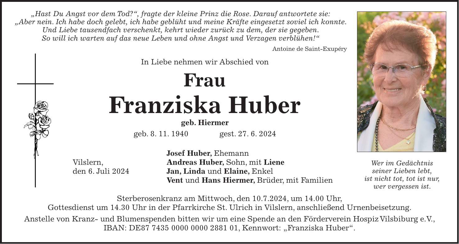 'Hast Du Angst vor dem Tod?', fragte der kleine Prinz die Rose. Darauf antwortete sie: 'Aber nein. Ich habe doch gelebt, ich habe geblüht und meine Kräfte eingesetzt soviel ich konnte. Und Liebe tausendfach verschenkt, kehrt wieder zurück zu dem, der sie gegeben. So will ich warten auf das neue Leben und ohne Angst und Verzagen verblühen!' Antoine de Saint-Exupéry In Liebe nehmen wir Abschied von Frau Franziska Huber geb. Hiermer geb. 8. 11. 1940 gest. 27. 6. 2024 Josef Huber, Ehemann Vilslern, Andreas Huber, Sohn, mit Liene den 6. Juli 2024 Jan, Linda und Elaine, Enkel Vent und Hans Hiermer, Brüder, mit Familien Sterberosenkranz am Mittwoch, den 10.7.2024, um 14.00 Uhr, Gottesdienst um 14.30 Uhr in der Pfarrkirche St. Ulrich in Vilslern, anschließend Urnenbeisetzung. Anstelle von Kranz- und Blumenspenden bitten wir um eine Spende an den Förderverein Hospiz Vilsbiburg e.V., IBAN: DE***, Kennwort: 'Franziska Huber'.Wer im Gedächtnis seiner Lieben lebt, ist nicht tot, tot ist nur, wer vergessen ist.