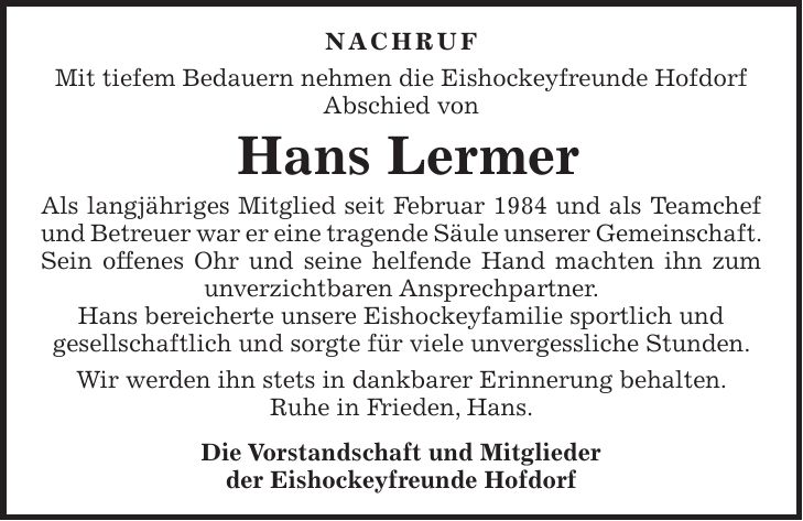 Nachruf Mit tiefem Bedauern nehmen die Eishockeyfreunde Hofdorf Abschied von Hans Lermer Als langjähriges Mitglied seit Februar 1984 und als Teamchef und Betreuer war er eine tragende Säule unserer Gemeinschaft. Sein offenes Ohr und seine helfende Hand machten ihn zum unverzichtbaren Ansprechpartner. Hans bereicherte unsere Eishockeyfamilie sportlich und gesellschaftlich und sorgte für viele unvergessliche Stunden. Wir werden ihn stets in dankbarer Erinnerung behalten. Ruhe in Frieden, Hans. Die Vorstandschaft und Mitglieder der Eishockeyfreunde Hofdorf