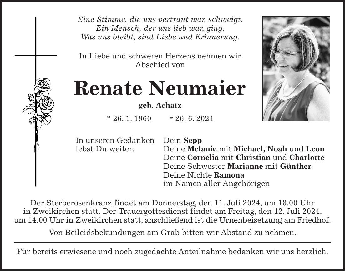 Eine Stimme, die uns vertraut war, schweigt. Ein Mensch, der uns lieb war, ging. Was uns bleibt, sind Liebe und Erinnerung. In Liebe und schweren Herzens nehmen wir Abschied von Renate Neumaier geb. Achatz * 26. 1. 1960 + 26. 6. 2024 In unseren Gedanken Dein Sepp lebst Du weiter: Deine Melanie mit Michael, Noah und Leon Deine Cornelia mit Christian und Charlotte Deine Schwester Marianne mit Günther Deine Nichte Ramona im Namen aller Angehörigen Der Sterberosenkranz findet am Donnerstag, den 11. Juli 2024, um 18.00 Uhr in Zweikirchen statt. Der Trauergottesdienst findet am Freitag, den 12. Juli 2024, um 14.00 Uhr in Zweikirchen statt, anschließend ist die Urnenbeisetzung am Friedhof. Von Beileidsbekundungen am Grab bitten wir Abstand zu nehmen. Für bereits erwiesene und noch zugedachte Anteilnahme bedanken wir uns herzlich.