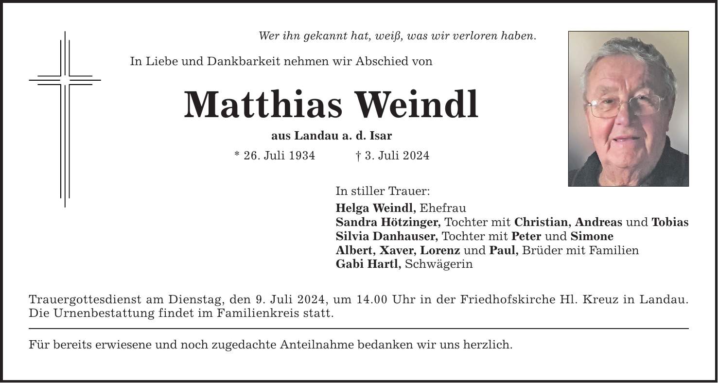 Wer ihn gekannt hat, weiß, was wir verloren haben. In Liebe und Dankbarkeit nehmen wir Abschied von Matthias Weindl aus Landau a. d. Isar * 26. Juli 1934  3. Juli 2024 In stiller Trauer: Helga Weindl, Ehefrau Sandra Hötzinger, Tochter mit Christian, Andreas und Tobias Silvia Danhauser, Tochter mit Peter und Simone Albert, Xaver, Lorenz und Paul, Brüder mit Familien Gabi Hartl, Schwägerin Trauergottesdienst am Dienstag, den 9. Juli 2024, um 14.00 Uhr in der Friedhofskirche Hl. Kreuz in Landau. Die Urnenbestattung findet im Familienkreis statt. Für bereits erwiesene und noch zugedachte Anteilnahme bedanken wir uns herzlich.