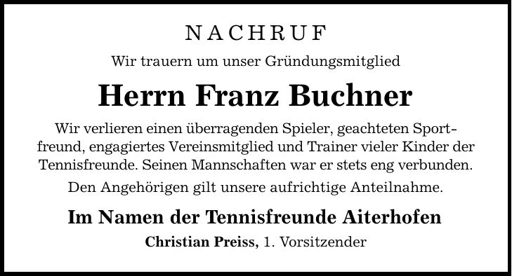 NACHRUF Wir trauern um unser Gründungsmitglied Herrn Franz Buchner Wir verlieren einen überragenden Spieler, geachteten Sportfreund, engagiertes Vereinsmitglied und Trainer vieler Kinder der Tennisfreunde. Seinen Mannschaften war er stets eng verbunden. Den Angehörigen gilt unsere aufrichtige Anteilnahme. Im Namen der Tennisfreunde Aiterhofen Christian Preiss, 1. Vorsitzender