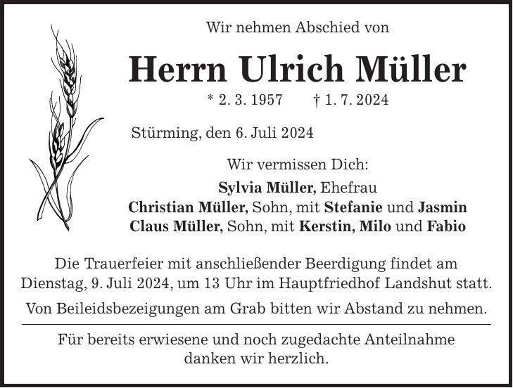 Wir nehmen Abschied von Herrn Ulrich Müller * 2. 3. 1957 + 1. 7. 2024 Stürming, den 6. Juli 2024 Wir vermissen Dich: Sylvia Müller, Ehefrau Christian Müller, Sohn, mit Stefanie und Jasmin Claus Müller, Sohn, mit Kerstin, Milo und Fabio Die Trauerfeier mit anschließender Beerdigung findet am Dienstag, 9. Juli 2024, um 13 Uhr im Hauptfriedhof Landshut statt. Von Beileidsbezeigungen am Grab bitten wir Abstand zu nehmen. Für bereits erwiesene und noch zugedachte Anteilnahme danken wir herzlich.