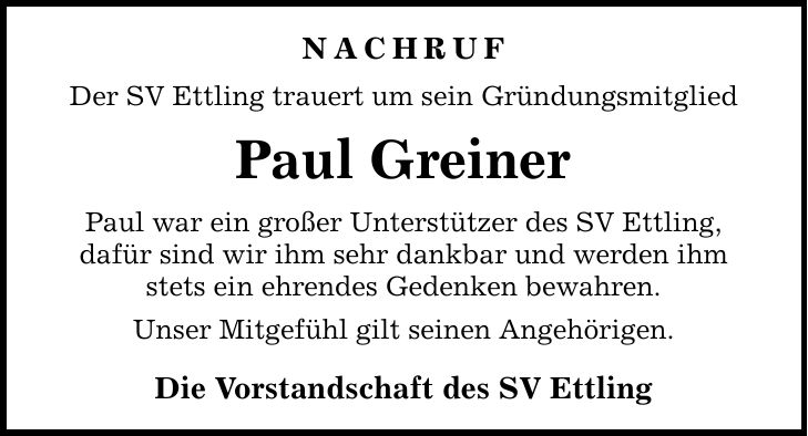 NACHRUF Der SV Ettling trauert um sein Gründungsmitglied Paul Greiner Paul war ein großer Unterstützer des SV Ettling, dafür sind wir ihm sehr dankbar und werden ihm stets ein ehrendes Gedenken bewahren. Unser Mitgefühl gilt seinen Angehörigen. Die Vorstandschaft des SV Ettling