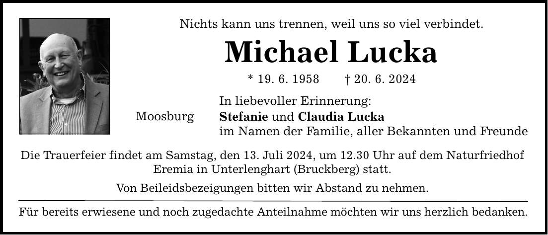 Nichts kann uns trennen, weil uns so viel verbindet. Michael Lucka * 19. 6. ***. 6. 2024 Moosburg In liebevoller Erinnerung: Stefanie und Claudia Lucka im Namen der Familie, aller Bekannten und Freunde Die Trauerfeier findet am Samstag, den 13. Juli 2024, um 12.30 Uhr auf dem Naturfriedhof Eremia in Unterlenghart (Bruckberg) statt. Von Beileidsbezeigungen bitten wir Abstand zu nehmen. Für bereits erwiesene und noch zugedachte Anteilnahme möchten wir uns herzlich bedanken.