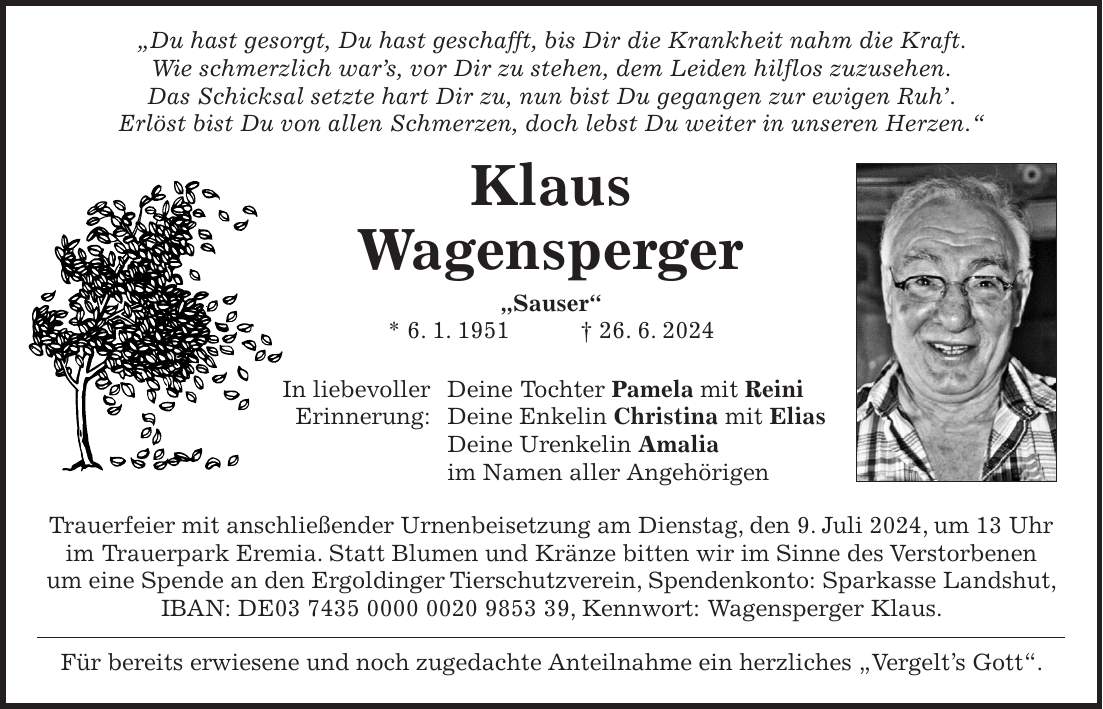 'Du hast gesorgt, Du hast geschafft, bis Dir die Krankheit nahm die Kraft. Wie schmerzlich wars, vor Dir zu stehen, dem Leiden hilflos zuzusehen. Das Schicksal setzte hart Dir zu, nun bist Du gegangen zur ewigen Ruh. Erlöst bist Du von allen Schmerzen, doch lebst Du weiter in unseren Herzen.' Klaus Wagensperger 'Sauser' * 6. 1. 1951 + 26. 6. 2024 In liebevoller Deine Tochter Pamela mit Reini Erinnerung: Deine Enkelin Christina mit Elias Deine Urenkelin Amalia im Namen aller Angehörigen Trauerfeier mit anschließender Urnenbeisetzung am Dienstag, den 9. Juli 2024, um 13 Uhr im Trauerpark Eremia. Statt Blumen und Kränze bitten wir im Sinne des Verstorbenen um eine Spende an den Ergoldinger Tierschutzverein, Spendenkonto: Sparkasse Landshut, IBAN: DE***, Kennwort: Wagensperger Klaus. Für bereits erwiesene und noch zugedachte Anteilnahme ein herzliches 'Vergelts Gott'.