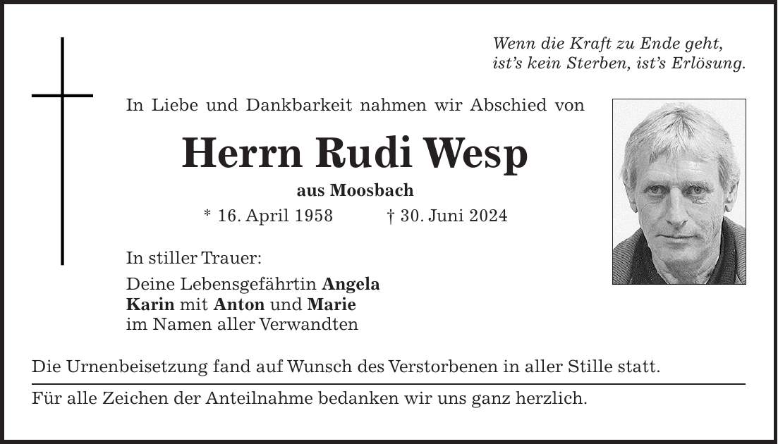 Wenn die Kraft zu Ende geht, ists kein Sterben, ists Erlösung. In Liebe und Dankbarkeit nahmen wir Abschied von Herrn Rudi Wesp aus Moosbach * 16. April 1958 + 30. Juni 2024 In stiller Trauer: Deine Lebensgefährtin Angela Karin mit Anton und Marie im Namen aller Verwandten Die Urnenbeisetzung fand auf Wunsch des Verstorbenen in aller Stille statt. Für alle Zeichen der Anteilnahme bedanken wir uns ganz herzlich.