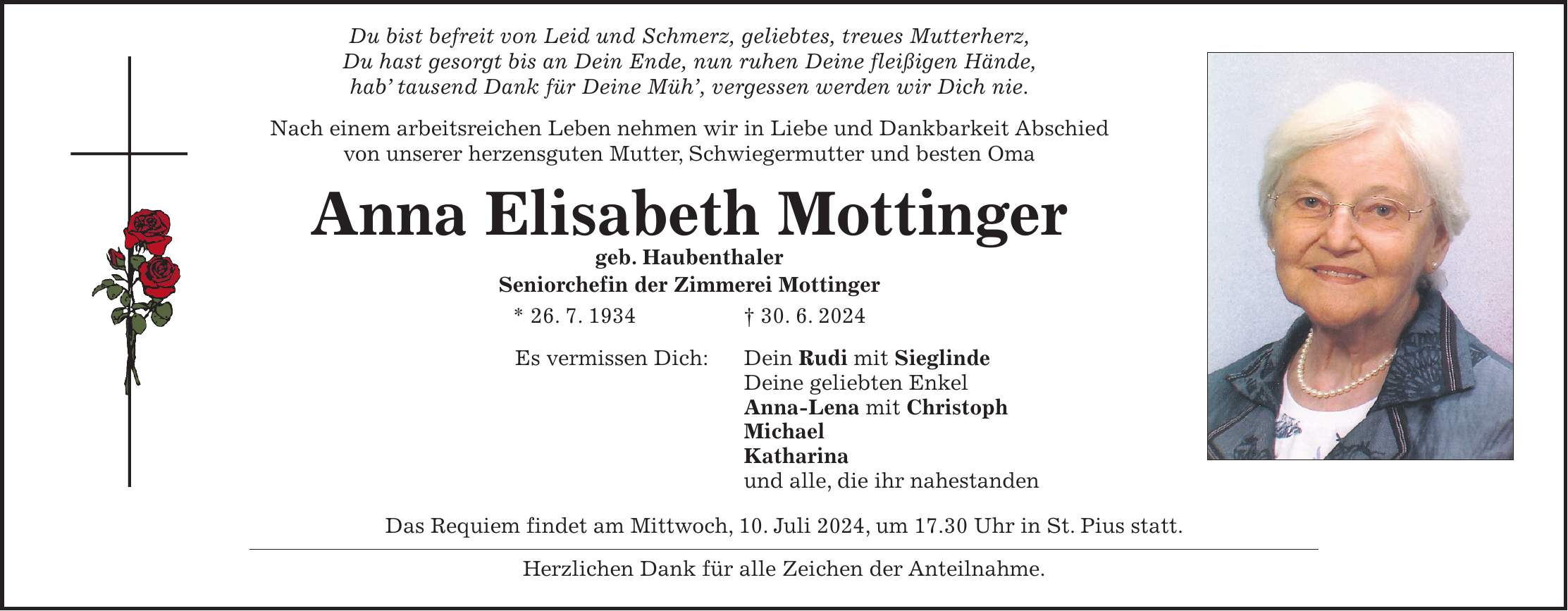 Du bist befreit von Leid und Schmerz, geliebtes, treues Mutterherz, Du hast gesorgt bis an Dein Ende, nun ruhen Deine fleißigen Hände, hab tausend Dank für Deine Müh, vergessen werden wir Dich nie. Nach einem arbeitsreichen Leben nehmen wir in Liebe und Dankbarkeit Abschied von unserer herzensguten Mutter, Schwiegermutter und besten Oma Anna Elisabeth Mottinger geb. Haubenthaler Seniorchefin der Zimmerei Mottinger * 26. 7. 1934 + 30. 6. 2024 Es vermissen Dich: Dein Rudi mit Sieglinde Deine geliebten Enkel Anna-Lena mit Christoph Michael Katharina und alle, die ihr nahestanden Das Requiem findet am Mittwoch, 10. Juli 2024, um 17.30 Uhr in St. Pius statt. Herzlichen Dank für alle Zeichen der Anteilnahme.