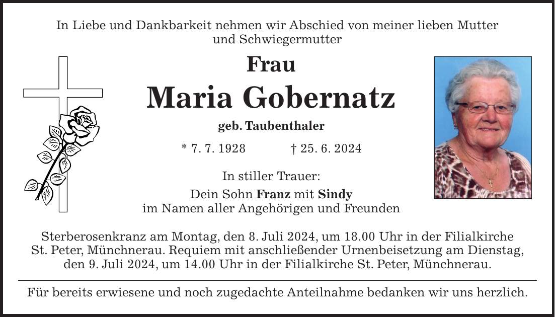 In Liebe und Dankbarkeit nehmen wir Abschied von meiner lieben Mutter und Schwiegermutter Frau Maria Gobernatz geb. Taubenthaler * 7. 7. 1928 + 25. 6. 2024 In stiller Trauer: Dein Sohn Franz mit Sindy im Namen aller Angehörigen und Freunden Sterberosenkranz am Montag, den 8. Juli 2024, um 18.00 Uhr in der Filialkirche St. Peter, Münchnerau. Requiem mit anschließender Urnenbeisetzung am Dienstag, den 9. Juli 2024, um 14.00 Uhr in der Filialkirche St. Peter, Münchnerau. Für bereits erwiesene und noch zugedachte Anteilnahme bedanken wir uns herzlich.