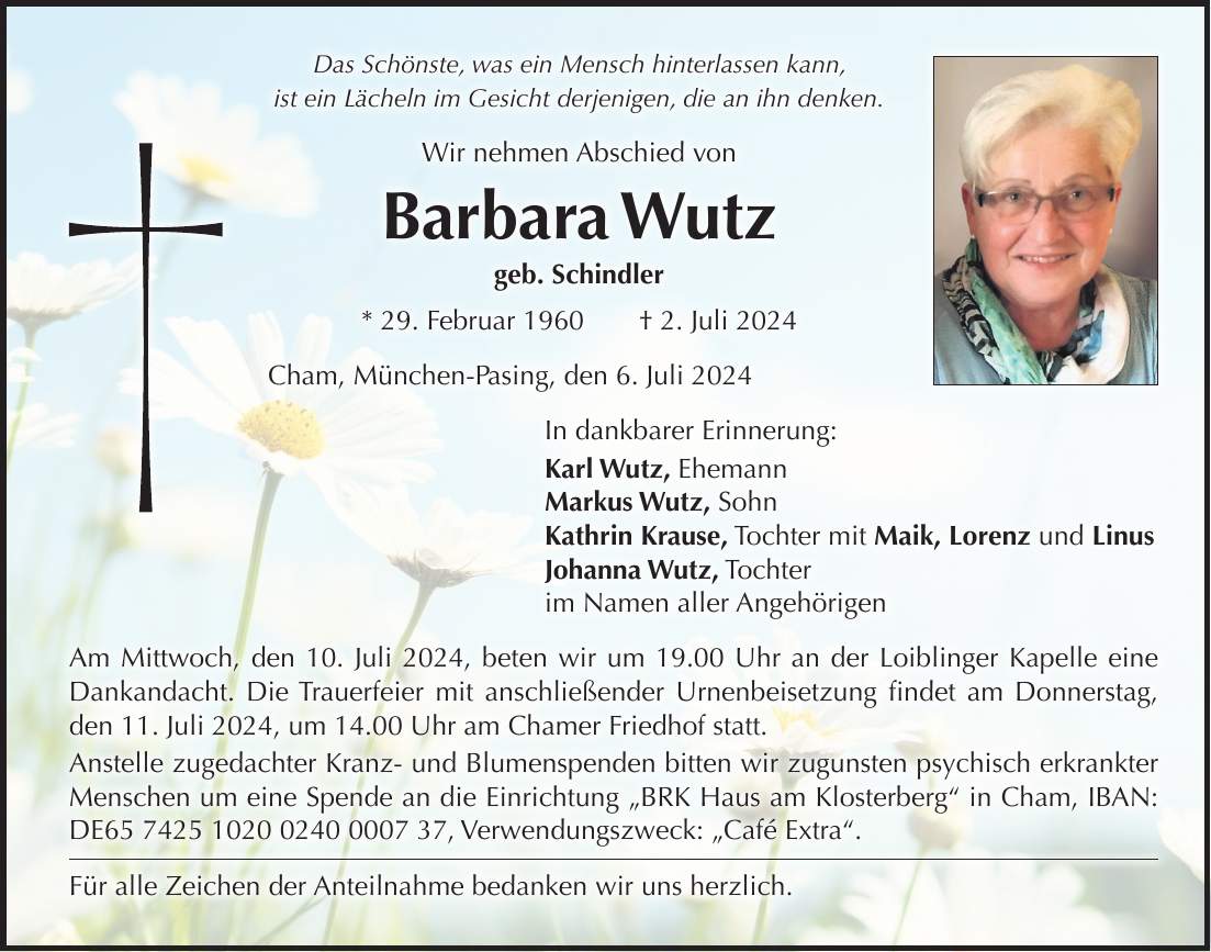 Das Schönste, was ein Mensch hinterlassen kann, ist ein Lächeln im Gesicht derjenigen, die an ihn denken. Wir nehmen Abschied von Barbara Wutz geb. Schindler * 29. Februar 1960 + 2. Juli 2024 Cham, München-Pasing, den 6. Juli 2024 In dankbarer Erinnerung: Karl Wutz, Ehemann Markus Wutz, Sohn Kathrin Krause, Tochter mit Maik, Lorenz und Linus Johanna Wutz, Tochter im Namen aller Angehörigen Am Mittwoch, den 10. Juli 2024, beten wir um 19.00 Uhr an der Loiblinger Kapelle eine Dankandacht. Die Trauerfeier mit anschließender Urnenbeisetzung findet am Donnerstag, den 11. Juli 2024, um 14.00 Uhr am Chamer Friedhof statt. Anstelle zugedachter Kranz- und Blumenspenden bitten wir zugunsten psychisch erkrankter Menschen um eine Spende an die Einrichtung 'BRK Haus am Klosterberg' in Cham, IBAN: DE***, Verwendungszweck: 'Café Extra'. Für alle Zeichen der Anteilnahme bedanken wir uns herzlich.