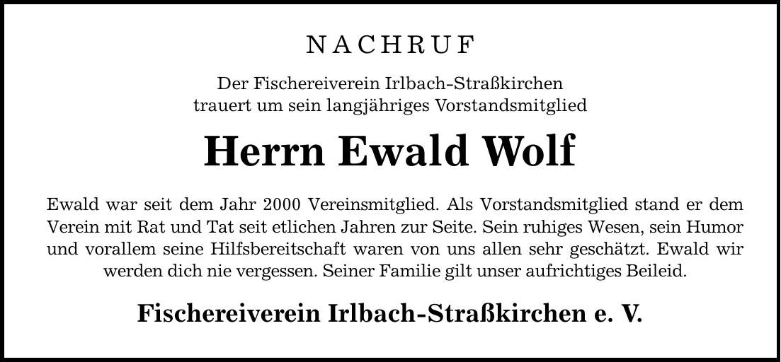 NACHRUF Der Fischereiverein Irlbach-Straßkirchen trauert um sein langjähriges Vorstandsmitglied Herrn Ewald Wolf Ewald war seit dem Jahr 2000 Vereinsmitglied. Als Vorstandsmitglied stand er dem Verein mit Rat und Tat seit etlichen Jahren zur Seite. Sein ruhiges Wesen, sein Humor und vorallem seine Hilfsbereitschaft waren von uns allen sehr geschätzt. Ewald wir werden dich nie vergessen. Seiner Familie gilt unser aufrichtiges Beileid. Fischereiverein Irlbach-Straßkirchen e. V.