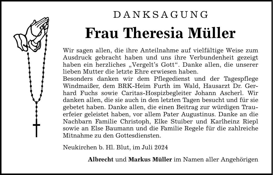 DANKSAGUNG Frau Theresia Müller Wir sagen allen, die ihre Anteilnahme auf vielfältige Weise zum Ausdruck gebracht haben und uns ihre Verbundenheit gezeigt haben ein herzliches Vergelts Gott. Danke allen, die unserer lieben Mutter die letzte Ehre erwiesen haben. Besonders danken wir dem Pflegedienst und der Tagespflege Windmaißer, dem BRK-Heim Furth im Wald, Hausarzt Dr. Gerhard Fuchs sowie Caritas-Hospizbegleiter Johann Ascherl. Wir danken allen, die sie auch in den letzten Tagen besucht und für sie gebetet haben. Danke allen, die einen Beitrag zur würdigen Trauerfeier geleistet haben, vor allem Pater Augustinus. Danke an die Nachbarn Familie Christoph, Elke Stuiber und Karlheinz Riepl sowie an Else Baumann und die Familie Regele für die zahlreiche Mitnahme zu den Gottesdiensten. Neukirchen b. Hl. Blut, im Juli 2024 Albrecht und Markus Müller im Namen aller Angehörigen