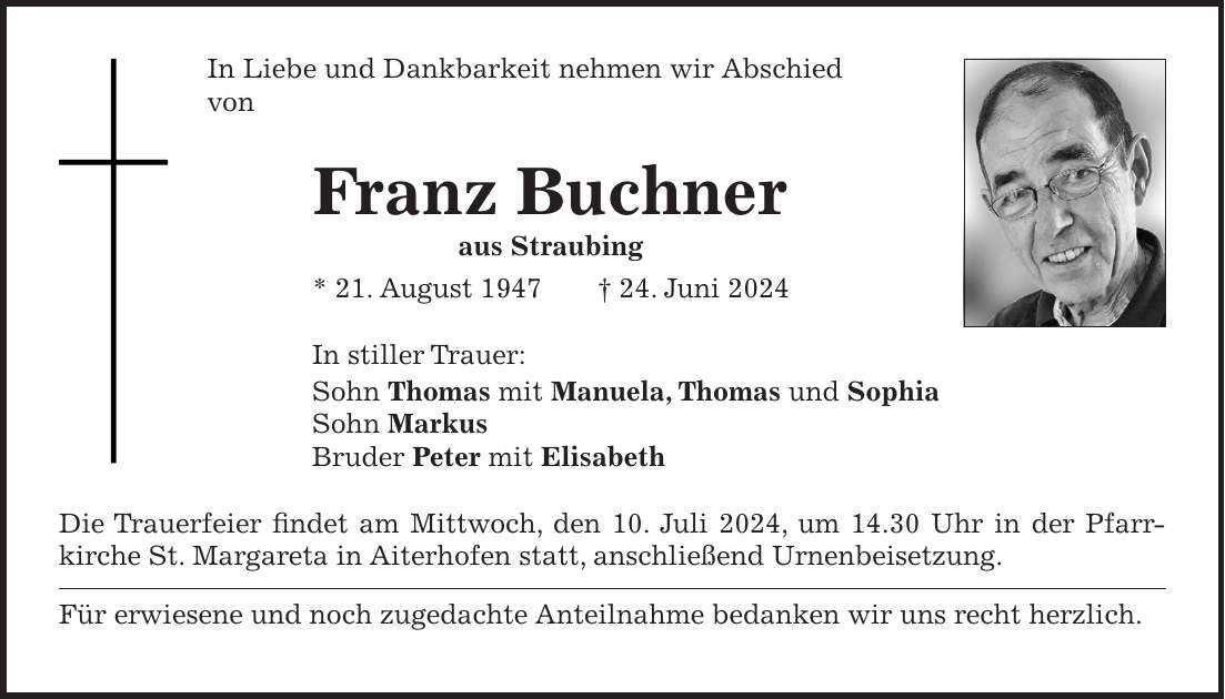 In Liebe und Dankbarkeit nehmen wir Abschied von Franz Buchner aus Straubing * 21. August 1947 + 24. Juni 2024 In stiller Trauer: Sohn Thomas mit Manuela, Thomas und Sophia Sohn Markus Bruder Peter mit Elisabeth Die Trauerfeier findet am Mittwoch, den 10. Juli 2024, um 14.30 Uhr in der Pfarr­kirche St. Margareta in Aiterhofen statt, anschließend Urnenbeisetzung. Für erwiesene und noch zugedachte Anteilnahme bedanken wir uns recht herzlich.