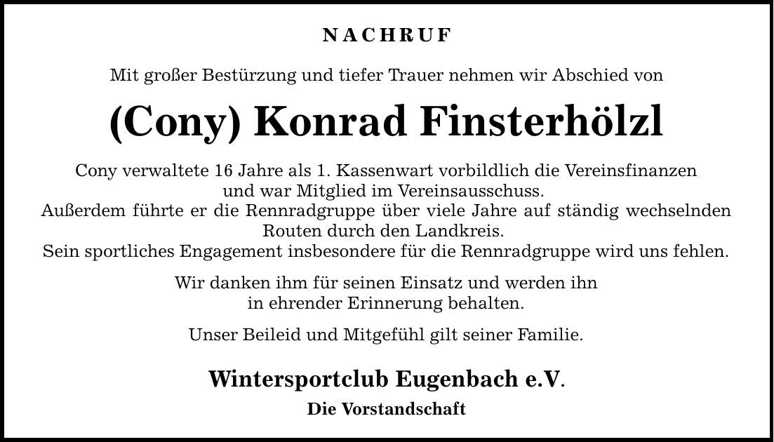 NACHRUF Mit großer Bestürzung und tiefer Trauer nehmen wir Abschied von (Cony) Konrad Finsterhölzl Cony verwaltete 16 Jahre als 1. Kassenwart vorbildlich die Vereinsfinanzen und war Mitglied im Vereinsausschuss. Außerdem führte er die Rennradgruppe über viele Jahre auf ständig wechselnden Routen durch den Landkreis. Sein sportliches Engagement insbesondere für die Rennradgruppe wird uns fehlen. Wir danken ihm für seinen Einsatz und werden ihn in ehrender Erinnerung behalten. Unser Beileid und Mitgefühl gilt seiner Familie. Wintersportclub Eugenbach e.V. Die Vorstandschaft