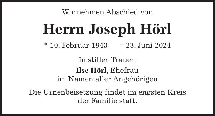 Wir nehmen Abschied von Herrn Joseph Hörl * 10. Februar 1943 + 23. Juni 2024 In stiller Trauer: Ilse Hörl, Ehefrau im Namen aller Angehörigen Die Urnenbeisetzung findet im engsten Kreis der Familie statt.