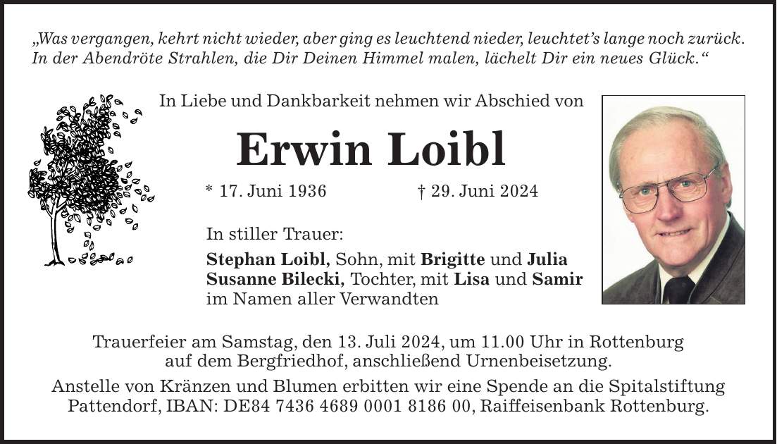 'Was vergangen, kehrt nicht wieder, aber ging es leuchtend nieder, leuchtets lange noch zurück. In der Abendröte Strahlen, die Dir Deinen Himmel malen, lächelt Dir ein neues Glück.' In Liebe und Dankbarkeit nehmen wir Abschied von Erwin Loibl * 17. Juni 1936 + 29. Juni 2024 In stiller Trauer: Stephan Loibl, Sohn, mit Brigitte und Julia Susanne Bilecki, Tochter, mit Lisa und Samir im Namen aller Verwandten Trauerfeier am Samstag, den 13. Juli 2024, um 11.00 Uhr in Rottenburg auf dem Bergfriedhof, anschließend Urnenbeisetzung. Anstelle von Kränzen und Blumen erbitten wir eine Spende an die Spitalstiftung Pattendorf, IBAN: DE***, Raiffeisenbank Rottenburg.