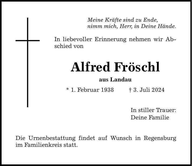 Meine Kräfte sind zu Ende, nimm mich, Herr, in Deine Hände. In liebevoller Erinnerung nehmen wir Abschied von Alfred Fröschl aus Landau * 1. Februar 1938   3. Juli 2024 Die Urnenbestattung findet auf Wunsch in Regensburg im Familienkreis statt. In stiller Trauer: Deine Familie