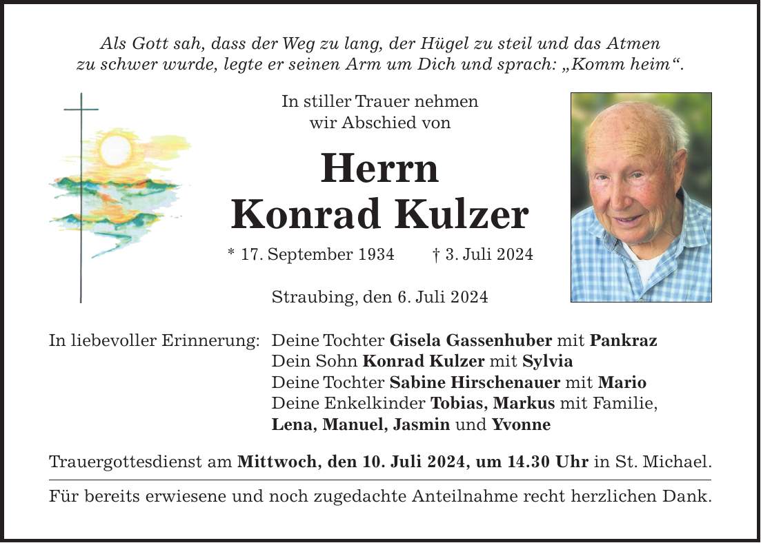 Als Gott sah, dass der Weg zu lang, der Hügel zu steil und das Atmen zu schwer wurde, legte er seinen Arm um Dich und sprach: 'Komm heim'. In stiller Trauer nehmen wir Abschied von Herrn Konrad Kulzer * 17. September 1934 + 3. Juli 2024 Straubing, den 6. Juli 2024 In liebevoller Erinnerung: Deine Tochter Gisela Gassenhuber mit Pankraz Dein Sohn Konrad Kulzer mit Sylvia Deine Tochter Sabine Hirschenauer mit Mario Deine Enkelkinder Tobias, Markus mit Familie, Lena, Manuel, Jasmin und Yvonne Trauergottesdienst am Mittwoch, den 10. Juli 2024, um 14.30 Uhr in St. Michael. Für bereits erwiesene und noch zugedachte Anteilnahme recht herzlichen Dank.