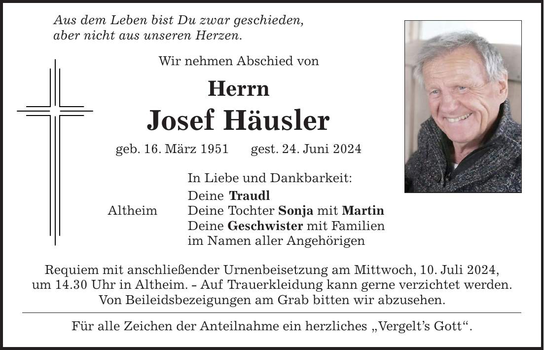 Aus dem Leben bist Du zwar geschieden, aber nicht aus unseren Herzen. Wir nehmen Abschied von Herrn Josef Häusler geb. 16. März 1951 gest. 24. Juni 2024 In Liebe und Dankbarkeit: Deine Traudl Altheim Deine Tochter Sonja mit Martin Deine Geschwister mit Familien im Namen aller Angehörigen Requiem mit anschließender Urnenbeisetzung am Mittwoch, 10. Juli 2024, um 14.30 Uhr in Altheim. - Auf Trauerkleidung kann gerne verzichtet werden. Von Beileidsbezeigungen am Grab bitten wir abzusehen. Für alle Zeichen der Anteilnahme ein herzliches 'Vergelts Gott'.