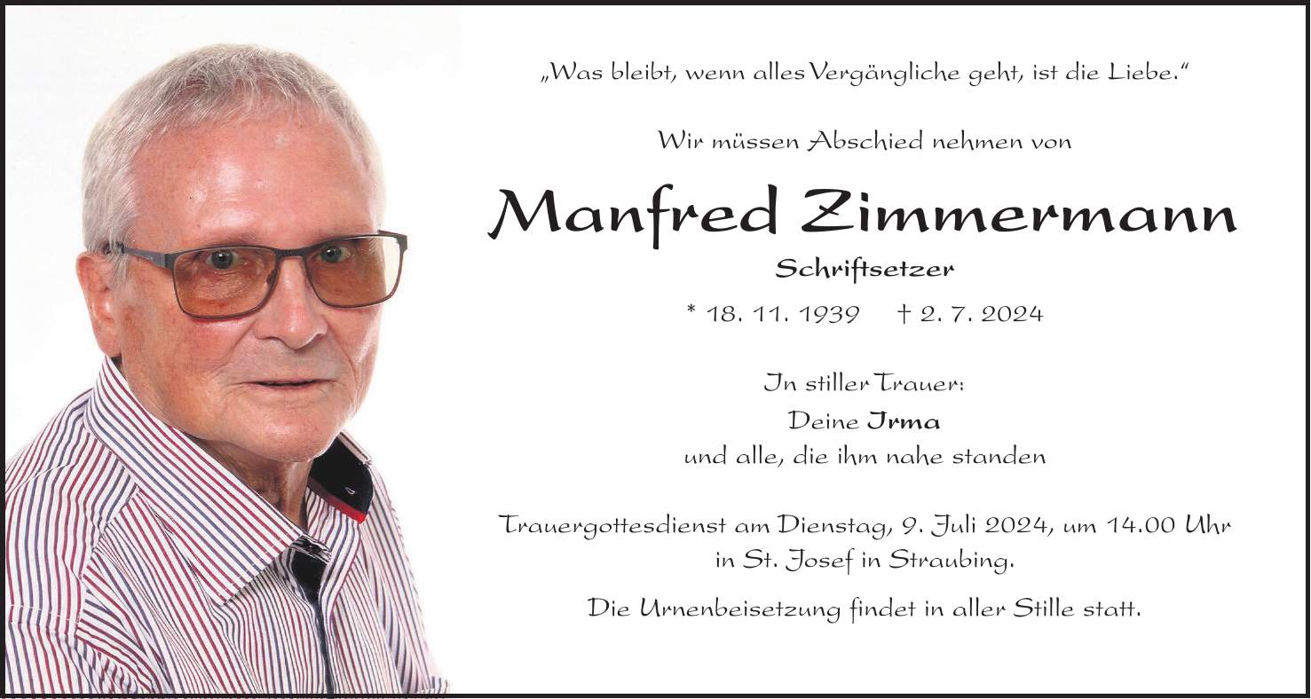 'Was bleibt, wenn alles Vergängliche geht, ist die Liebe.' Wir müssen Abschied nehmen von Manfred Zimmermann Schriftsetzer * 18. 11. 1939 + 2. 7. 2024 In stiller Trauer: Deine Irma und alle, die ihm nahe standen Trauergottesdienst am Dienstag, 9. Juli 2024, um 14.00 Uhr in St. Josef in Straubing. Die Urnenbeisetzung findet in aller Stille statt.