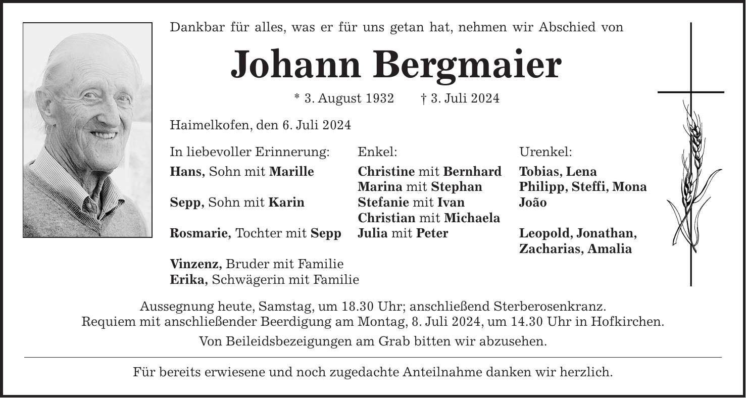 Dankbar für alles, was er für uns getan hat, nehmen wir Abschied von Johann Bergmaier * 3. August 1932 + 3. Juli 2024 Haimelkofen, den 6. Juli 2024 In liebevoller Erinnerung: Enkel: Urenkel: Hans, Sohn mit Marille Christine mit Bernhard Tobias, Lena Marina mit Stephan Philipp, Steffi, Mona Sepp, Sohn mit Karin Stefanie mit Ivan João Christian mit Michaela Rosmarie, Tochter mit Sepp Julia mit Peter Leopold, Jonathan, Zacharias, Amalia Vinzenz, Bruder mit Familie Erika, Schwägerin mit Familie Aussegnung heute, Samstag, um 18.30 Uhr; anschließend Sterberosenkranz. Requiem mit anschließender Beerdigung am Montag, 8. Juli 2024, um 14.30 Uhr in Hofkirchen. Von Beileidsbezeigungen am Grab bitten wir abzusehen. Für bereits erwiesene und noch zugedachte Anteilnahme danken wir herzlich.