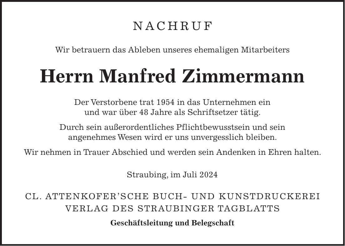 Nachruf Wir betrauern das Ableben unseres ehemaligen Mitarbeiters Herrn Manfred Zimmermann Der Verstorbene trat 1954 in das Unternehmen ein und war über 48 Jahre als Schriftsetzer tätig. Durch sein außerordentliches Pflichtbewusstsein und sein angenehmes Wesen wird er uns unvergesslich bleiben. Wir nehmen in Trauer Abschied und werden sein Andenken in Ehren halten. Straubing, im Juli 2024 Cl. Attenkofersche Buch- und Kunstdruckerei Verlag des Straubinger Tagblatts Geschäftsleitung und Belegschaft